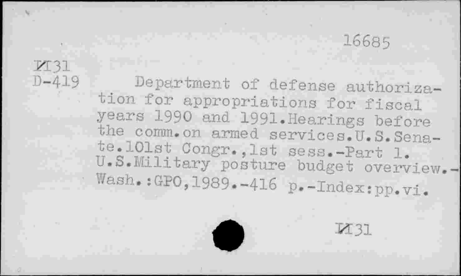 ﻿16685
PI31 0-419
Department of defense authorization for appropriations for fiscal years 1990 and 1991»Hearings before the comm.on armed services.U.S.Sena-TtTeô1?J?*xConsr,’lst sess.-Part 1. U.S.Military posture budget overview. Wash.:GPO,1989.-416 p.-Index:pp.vi.
K31